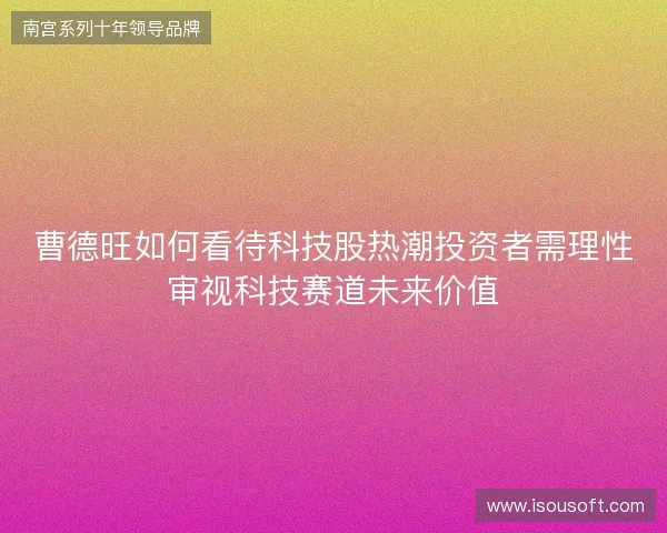 曹德旺如何看待科技股热潮投资者需理性审视科技赛道未来价值